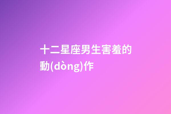 十二星座男生害羞的動(dòng)作-第1張-星座運(yùn)勢-玄機(jī)派