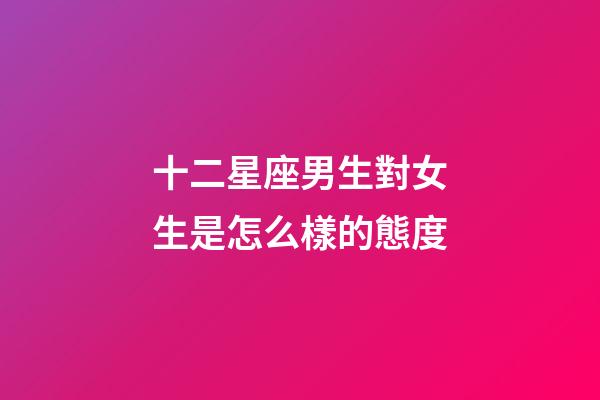 十二星座男生對女生是怎么樣的態度-第1張-星座運勢-玄機派