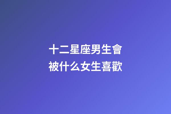 十二星座男生會被什么女生喜歡-第1張-星座運勢-玄機派