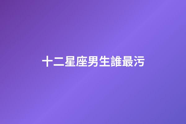 十二星座男生誰最污-第1張-星座運勢-玄機派