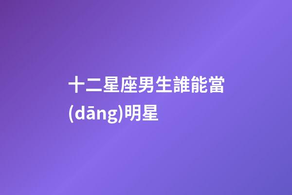 十二星座男生誰能當(dāng)明星-第1張-星座運勢-玄機派