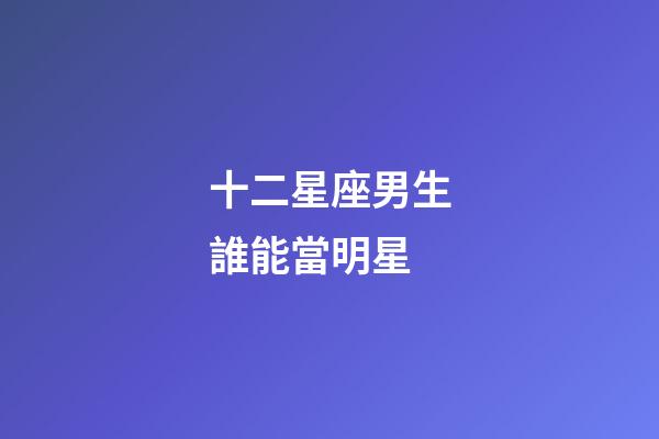 十二星座男生誰能當明星-第1張-星座運勢-玄機派