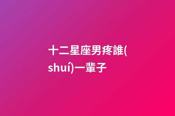 十二星座男疼誰(shuí)一輩子-第1張-星座運(yùn)勢(shì)-玄機(jī)派
