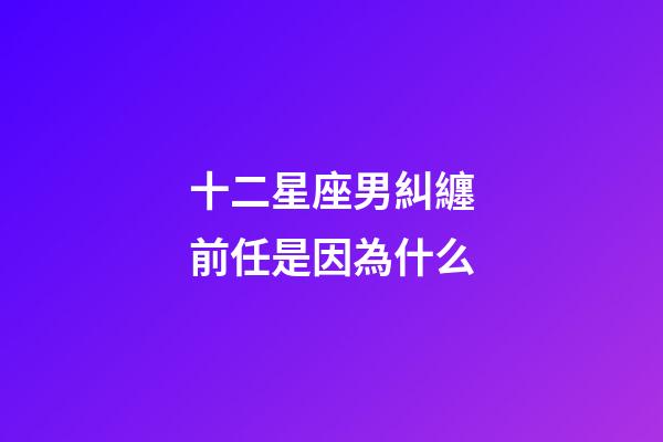 十二星座男糾纏前任是因為什么-第1張-星座運勢-玄機派