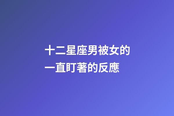 十二星座男被女的一直盯著的反應-第1張-星座運勢-玄機派