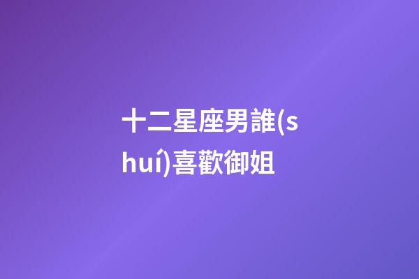 十二星座男誰(shuí)喜歡御姐-第1張-星座運(yùn)勢(shì)-玄機(jī)派