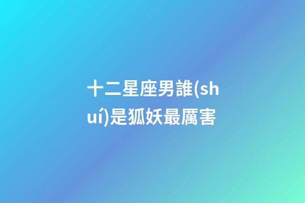 十二星座男誰(shuí)是狐妖最厲害-第1張-星座運(yùn)勢(shì)-玄機(jī)派