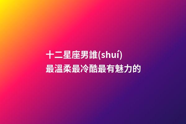 十二星座男誰(shuí)最溫柔最冷酷最有魅力的-第1張-星座運(yùn)勢(shì)-玄機(jī)派