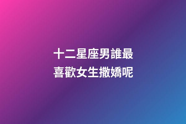 十二星座男誰最喜歡女生撒嬌呢-第1張-星座運勢-玄機派