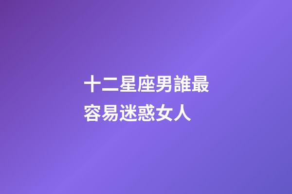 十二星座男誰最容易迷惑女人-第1張-星座運勢-玄機派