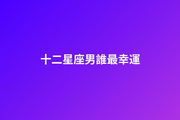十二星座男誰最幸運-第1張-星座運勢-玄機派