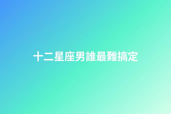 十二星座男誰最難搞定-第1張-星座運勢-玄機派