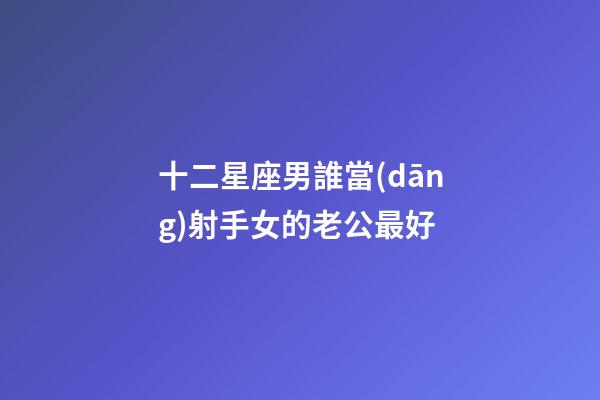 十二星座男誰當(dāng)射手女的老公最好-第1張-星座運勢-玄機派