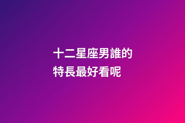 十二星座男誰的特長最好看呢-第1張-星座運勢-玄機派