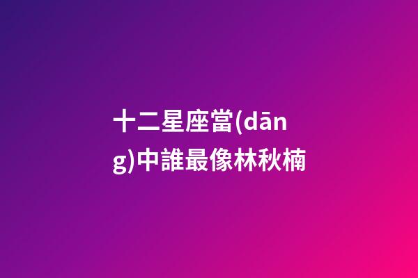 十二星座當(dāng)中誰最像林秋楠-第1張-星座運(yùn)勢(shì)-玄機(jī)派