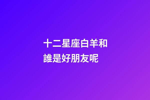 十二星座白羊和誰是好朋友呢-第1張-星座運勢-玄機派
