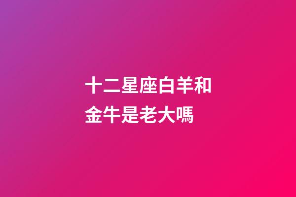 十二星座白羊和金牛是老大嗎-第1張-星座運勢-玄機派