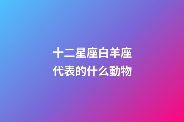 十二星座白羊座代表的什么動物-第1張-星座運勢-玄機派