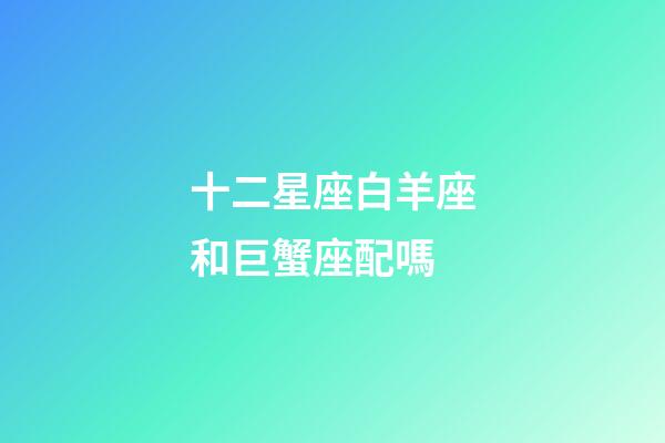 十二星座白羊座和巨蟹座配嗎-第1張-星座運勢-玄機派