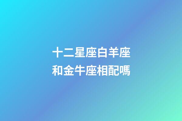 十二星座白羊座和金牛座相配嗎-第1張-星座運勢-玄機派