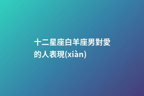 十二星座白羊座男對愛的人表現(xiàn)-第1張-星座運勢-玄機派