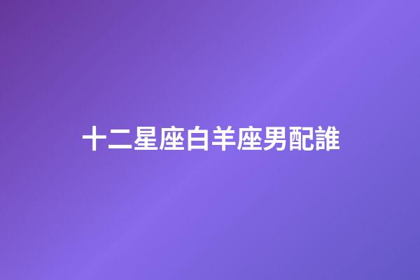 十二星座白羊座男配誰-第1張-星座運勢-玄機派