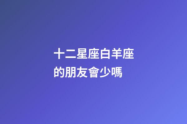 十二星座白羊座的朋友會少嗎-第1張-星座運(yùn)勢-玄機(jī)派