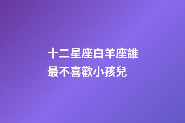 十二星座白羊座誰最不喜歡小孩兒-第1張-星座運(yùn)勢(shì)-玄機(jī)派