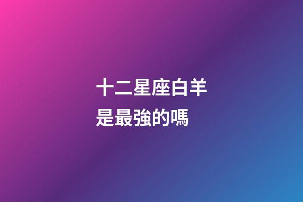 十二星座白羊是最強的嗎-第1張-星座運勢-玄機派