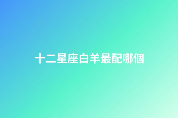 十二星座白羊最配哪個-第1張-星座運勢-玄機派