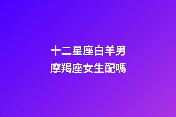 十二星座白羊男摩羯座女生配嗎-第1張-星座運勢-玄機派