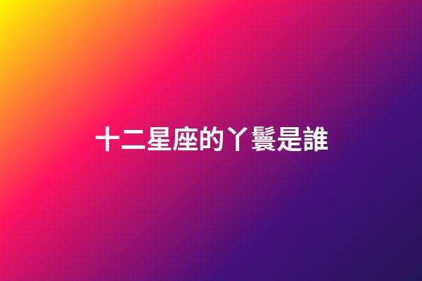 十二星座的丫鬟是誰-第1張-星座運勢-玄機派