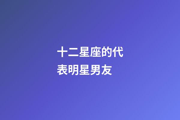 十二星座的代表明星男友-第1張-星座運勢-玄機派