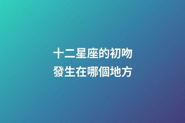 十二星座的初吻發生在哪個地方-第1張-星座運勢-玄機派
