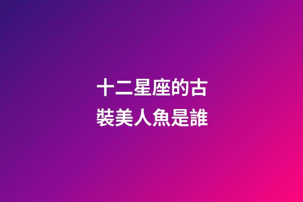 十二星座的古裝美人魚是誰-第1張-星座運勢-玄機派