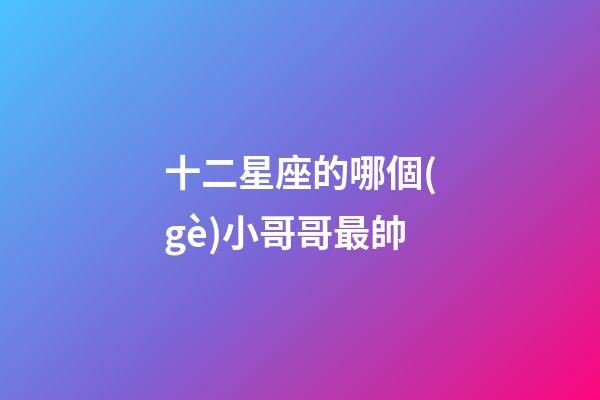 十二星座的哪個(gè)小哥哥最帥-第1張-星座運(yùn)勢(shì)-玄機(jī)派