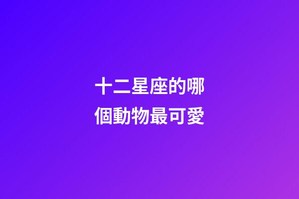 十二星座的哪個動物最可愛-第1張-星座運勢-玄機派