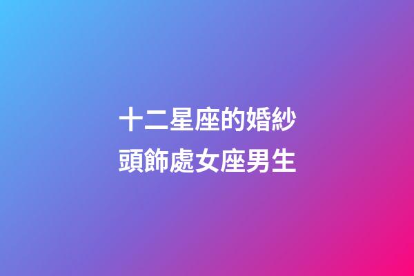 十二星座的婚紗頭飾處女座男生-第1張-星座運勢-玄機派