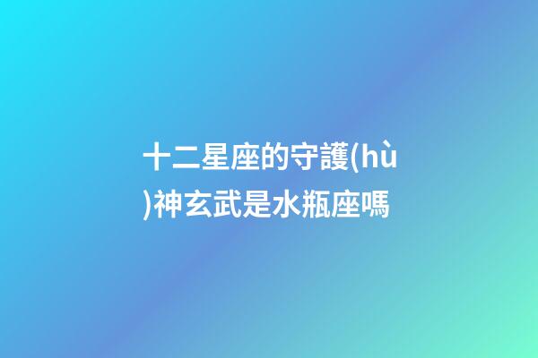 十二星座的守護(hù)神玄武是水瓶座嗎-第1張-星座運(yùn)勢(shì)-玄機(jī)派