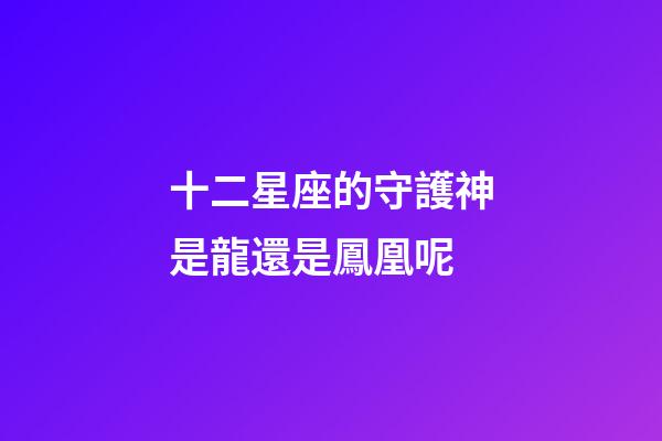 十二星座的守護神是龍還是鳳凰呢-第1張-星座運勢-玄機派