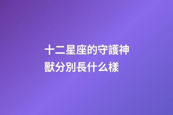 十二星座的守護神獸分別長什么樣-第1張-星座運勢-玄機派