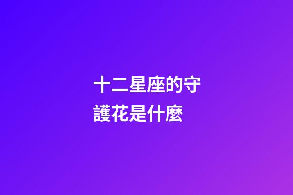 十二星座的守護花是什麼-第1張-星座運勢-玄機派