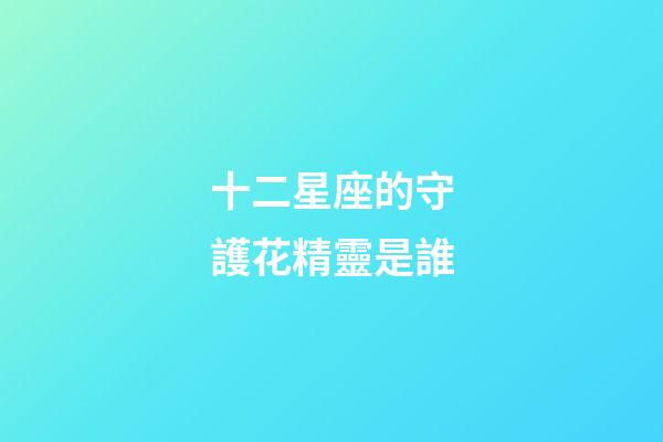 十二星座的守護花精靈是誰-第1張-星座運勢-玄機派
