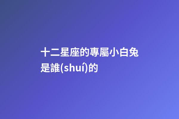 十二星座的專屬小白兔是誰(shuí)的-第1張-星座運(yùn)勢(shì)-玄機(jī)派