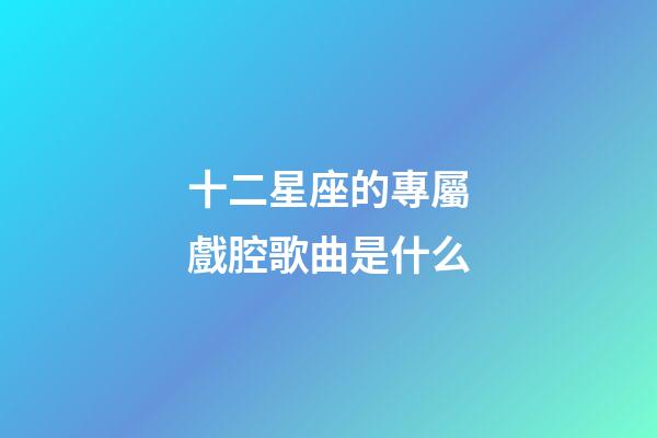 十二星座的專屬戲腔歌曲是什么-第1張-星座運勢-玄機派