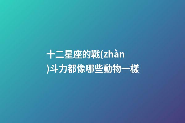 十二星座的戰(zhàn)斗力都像哪些動物一樣-第1張-星座運勢-玄機派