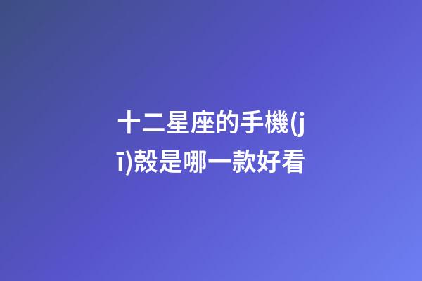 十二星座的手機(jī)殼是哪一款好看-第1張-星座運(yùn)勢(shì)-玄機(jī)派