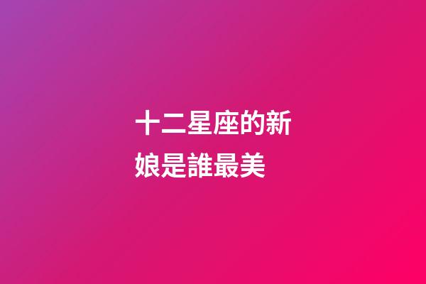 十二星座的新娘是誰最美-第1張-星座運勢-玄機派