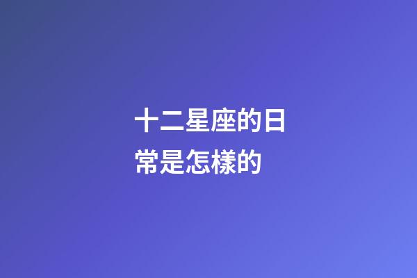 十二星座的日常是怎樣的-第1張-星座運勢-玄機派