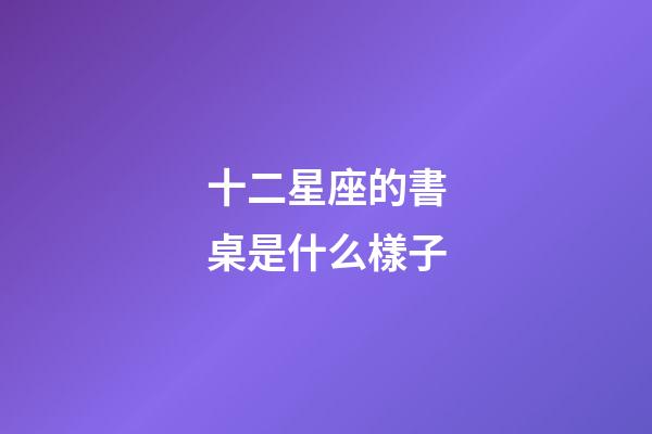 十二星座的書桌是什么樣子-第1張-星座運勢-玄機派